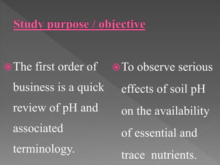 The first order of
business is a quick
review of pH and
associated
terminology.
To observe serious
effects of soil pH
on the availability
of essential and
trace nutrients.
 