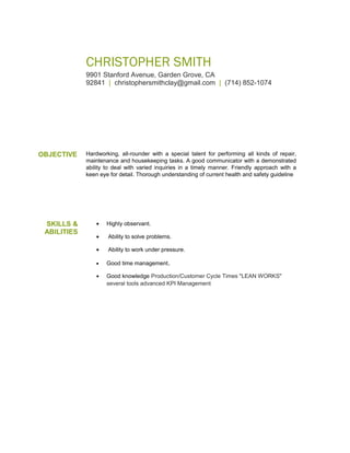 CHRISTOPHER SMITH
9901 Stanford Avenue, Garden Grove, CA
92841 | christophersmithclay@gmail.com | (714) 852-1074
OBJECTIVE Hardworking, all-rounder with a special talent for performing all kinds of repair,
maintenance and housekeeping tasks. A good communicator with a demonstrated
ability to deal with varied inquiries in a timely manner. Friendly approach with a
keen eye for detail. Thorough understanding of current health and safety guideline
SKILLS &
ABILITIES
• Highly observant.
• Ability to solve problems.
• Ability to work under pressure.
• Good time management.
• Good knowledge Production/Customer Cycle Times "LEAN WORKS"
several tools advanced KPI Management
 
