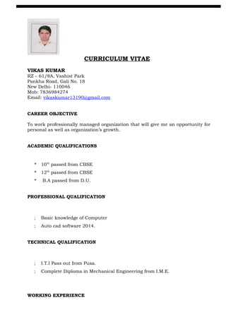 CURRICULUM VITAE
VIKAS KUMAR
RZ – 61/8A, Vashist Park
Pankha Road, Gali No. 18
New Delhi- 110046
Mob: 7836984274
Email: vikaskumar13190@gmail.com
CAREER OBJECTIVE
To work professionally managed organization that will give me an opportunity for
personal as well as organization’s growth.
ACADEMIC QUALIFICATIONS
* 10th
passed from CBSE
* 12th
passed from CBSE
* B.A passed from D.U.
PROFESSIONAL QUALIFICATION
; Basic knowledge of Computer
; Auto cad software 2014.
TECHNICAL QUALIFICATION
; I.T.I Pass out from Pusa.
; Complete Diploma in Mechanical Engineering from I.M.E.
WORKING EXPERIENCE
 