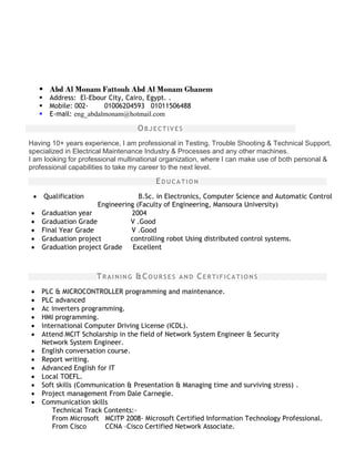  Abd Al Monam Fattouh Abd Al Monam Ghanem
 Address: El-Ebour City, Cairo, Egypt. .
 Mobile: 002- 01006204593 01011506488
 E-mail: eng_abdalmonam@hotmail.com
OBJECTIVES
Having 10+ years experience, I am professional in Testing, Trouble Shooting & Technical Support,
specialized in Electrical Maintenance Industry & Processes and any other machines.
I am looking for professional multinational organization, where I can make use of both personal &
professional capabilities to take my career to the next level.
EDUCATION
 Qualification B.Sc. in Electronics, Computer Science and Automatic Control
Engineering (Faculty of Engineering, Mansoura University)
 Graduation year 2004
 Graduation Grade V .Good
 Final Year Grade V .Good
 Graduation project controlling robot Using distributed control systems.
 Graduation project Grade Excellent
TRAINING &COURSES AND CERTIFICATIONS
 PLC & MICROCONTROLLER programming and maintenance.
 PLC advanced
 Ac inverters programming.
 HMI programming.
 International Computer Driving License (ICDL).
 Attend MCIT Scholarship in the field of Network System Engineer & Security
Network System Engineer.
 English conversation course.
 Report writing.
 Advanced English for IT
 Local TOEFL.
 Soft skills (Communication & Presentation & Managing time and surviving stress) .
 Project management From Dale Carnegie.
 Communication skills
Technical Track Contents:-
From Microsoft MCITP 2008- Microsoft Certified Information Technology Professional.
From Cisco CCNA –Cisco Certified Network Associate.
 