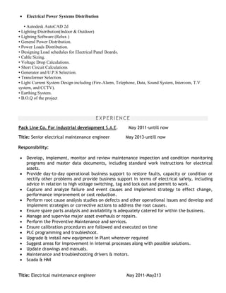  Electrical Power Systems Distribution
• Autodesk AutoCAD 2d
• Lighting Distribution(Indoor & Outdoor)
• Lighting Software (Relux )
• General Power Distribution.
• Power Loads Distribution.
• Designing Load schedules for Electrical Panel Boards.
• Cable Sizing.
• Voltage Drop Calculations.
• Short Circuit Calculations
• Generator and U.P.S Selection.
• Transformer Selection.
• Light Current System Design including (Fire-Alarm, Telephone, Data, Sound System, Intercom, T.V
system, and CCTV).
• Earthing System.
• B.O.Q of the project
EXPERIENCE
Pack Line Co. For industrial development S.A.E. May 2011-untill now
Title: Senior electrical maintenance engineer May 2013-untill now
Responsibility:
 Develop, implement, monitor and review maintenance inspection and condition monitoring
programs and master data documents, including standard work instructions for electrical
assets.
 Provide day-to-day operational business support to restore faults, capacity or condition or
rectify other problems and provide business support in terms of electrical safety, including
advice in relation to high voltage switching, tag and lock out and permit to work.
 Capture and analyze failure and event causes and implement strategy to effect change,
performance improvement or cost reduction.
 Perform root cause analysis studies on defects and other operational issues and develop and
implement strategies or corrective actions to address the root causes.
 Ensure spare parts analysis and availability is adequately catered for within the business.
 Manage and supervise major asset overhauls or repairs.
 Perform the Preventive Maintenance and services.
 Ensure calibration procedures are followed and executed on time
 PLC programming and troubleshoot.
 Upgrade & install new equipment in Plant wherever required
 Suggest areas for improvement in internal processes along with possible solutions.
 Update drawings and manuals.
 Maintenance and troubleshooting drivers & motors.
 Scada & HMI
Title: Electrical maintenance engineer May 2011-May213
 