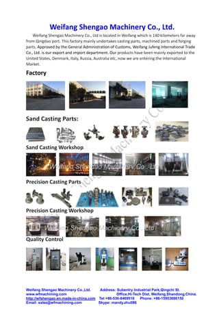 Weifang Shengao Machinery Co.,Ltd. Address: Subentry Industrial Park,Qingchi St.
www.wfmachining.com Office,Hi-Tech Dist, Weifang,Shandong,China.
http://wfshengao.en.made-in-china.com Tel:+86-536-8469516 Phone: +86-15953686150
Email: salez@wfmachining.com Skype: mandy.zhu086
Weifang Shengao Machinery Co., Ltd. 
Weifang Shengao Machinery Co., Ltd is located in Weifang which is 140 kilometers far away 
from Qingdao port. This factory mainly undertakes casting parts, machined parts and forging 
parts. Approved by the General Administration of Customs, Weifang Jufeng International Trade 
Co., Ltd. is our export and import department. Our products have been mainly exported to the 
United States, Denmark, Italy, Russia, Australia etc, now we are entering the International 
Market.    
Factory 
 
 
 
Sand Casting Parts: 
 
 
Sand Casting Workshop 
 
 
 
Precision Casting Parts 
 
 
 
Precision Casting Workshop 
 
 
 
Quality Control 
 
 
 
 
 
 
Weifang Shengao Machinery Co., Ltd
Weifang Shengao Machinery Co., Ltd
W
 