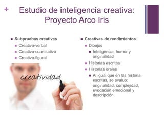 + Estudio de inteligencia creativa:
Proyecto Arco Iris
 Subpruebas creativas
 Creativa-verbal
 Creativa-cuantitativa
 Creativa-figural
 Creativas de rendimientos
 Dibujos
 Inteligencia, humor y
originalidad
 Historias escritas
 Historias orales
 Al igual que en las historia
escritas, se evaluó:
originalidad, complejidad,
evocación emocional y
descripción.
 