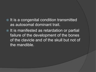  It is a congenital condition transmitted
as autosomal dominant trait.
 It is manifested as retardation or partial
failure of the development of the bones
of the clavicle and of the skull but not of
the mandible.
 