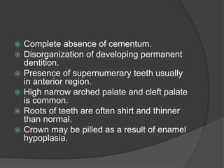  Complete absence of cementum.
 Disorganization of developing permanent
dentition.
 Presence of supernumerary teeth usually
in anterior region.
 High narrow arched palate and cleft palate
is common.
 Roots of teeth are often shirt and thinner
than normal.
 Crown may be pilled as a result of enamel
hypoplasia.
 