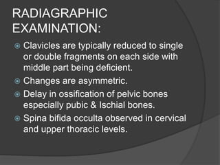 RADIAGRAPHIC
EXAMINATION:
 Clavicles are typically reduced to single
or double fragments on each side with
middle part being deficient.
 Changes are asymmetric.
 Delay in ossification of pelvic bones
especially pubic & Ischial bones.
 Spina bifida occulta observed in cervical
and upper thoracic levels.
 