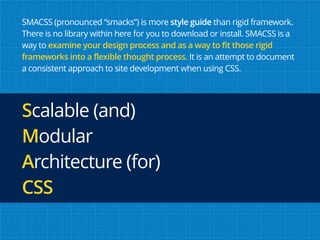SMACSS (pronounced “smacks”) is more style guide than rigid framework.
There is no library within here for you to download or install. SMACSS is a
way to examine your design process and as a way to fit those rigid
frameworks into a flexible thought process. It is an attempt to document
a consistent approach to site development when using CSS.
Scalable (and)  
Modular  
Architecture (for)
CSS
 
