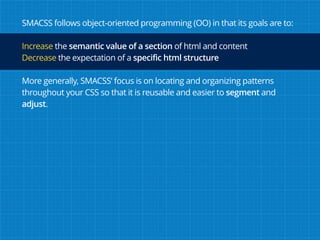 SMACSS follows object-oriented programming (OO) in that its goals are to:
Increase the semantic value of a section of html and content
Decrease the expectation of a specific html structure
More generally, SMACSS’ focus is on locating and organizing patterns
throughout your CSS so that it is reusable and easier to segment and
adjust.
 