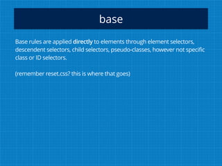 base
Base rules are applied directly to elements through element selectors,
descendent selectors, child selectors, pseudo-classes, however not specific
class or ID selectors.
(remember reset.css? this is where that goes)
 