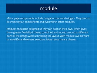 module
Minor page components include navigation bars and widgets. They tend to
be inside layout components and even within other modules.
Modules should be designed so they can exist on their own, which gives
them greater flexibility in being combined and moved around to different
parts of the design without breaking the layout. With modules we do want
to avoid IDs and element selectors. More reuse means classes.
 