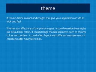 theme
A theme defines colors and images that give your application or site its
look and feel.
Themes can affect any of the primary types. It could override base styles
like default link colors. It could change module elements such as chrome
colors and borders. It could affect layout with different arrangements. It
could also alter how states look.
 
