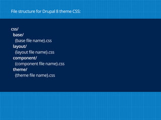 css/
base/
{base file name}.css
layout/
{layout file name}.css
component/
{component file name}.css
theme/
{theme file name}.css
File structure for Drupal 8 theme CSS:
 