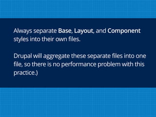 Always separate Base, Layout, and Component
styles into their own files.
Drupal will aggregate these separate files into one
file, so there is no performance problem with this
practice.)
 