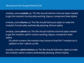 module_name.module.css: This file should hold the minimal styles needed
to get the module's functionality working. (layout, component state styles).
module_name.theme.css: This file should hold extra styles to make the
module's functionality aesthetically pleasing. (theme styles).
module_name.admin.css: This file should hold the minimal styles needed
to get the module's admin screens working. (layout, component state
styles).
On admin screens, the module may choose to load the *.module.css in
addition to the *.admin.css file.
module_name.admin.theme.css: This file should hold extra styles to make
the module's admin screens aesthetically pleasing. (theme styles).
File structure for Drupal 8 theme CSS:
 