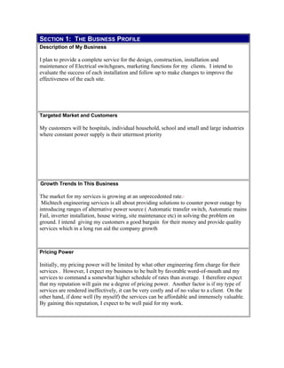 SECTION 1: THE BUSINESS PROFILE
Description of My Business
I plan to provide a complete service for the design, construction, installation and
maintenance of Electrical switchgears, marketing functions for my clients. I intend to
evaluate the success of each installation and follow up to make changes to improve the
effectiveness of the each site.
Targeted Market and Customers
My customers will be hospitals, individual household, school and small and large industries
where constant power supply is their uttermost priority
Growth Trends In This Business
The market for my services is growing at an unprecedented rate.
Michtech engineering services is all about providing solutions to counter power outage by
introducing ranges of alternative power source ( Automatic transfer switch, Automatic mains
Fail, inverter installation, house wiring, site maintenance etc) in solving the problem on
ground. I intend giving my customers a good bargain for their money and provide quality
services which in a long run aid the company growth
Pricing Power
Initially, my pricing power will be limited by what other engineering firm charge for their
services . However, I expect my business to be built by favorable word-of-mouth and my
services to command a somewhat higher schedule of rates than average. I therefore expect
that my reputation will gain me a degree of pricing power. Another factor is if my type of
services are rendered ineffectively, it can be very costly and of no value to a client. On the
other hand, if done well (by myself) the services can be affordable and immensely valuable.
By gaining this reputation, I expect to be well paid for my work.
 