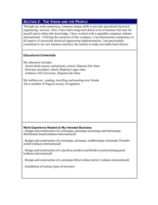 SECTION 2: THE VISION AND THE PEOPLE
Through my work experience, I possess unique skills to provide specialized electrical
engineering services. Also, I have had a long-term desire to be in business full time for
myself and to utilize this knowledge. I have worked with a reputable company( mikano
international) . Utilizing the resources of this company, I can demonstrate competency in
all aspects of successful electrical engineering implementation. I am passionately
committed to my new business and have the realism to make inevitable hard choices.
Educational Credentials
My education includes:
. Austin berth nursery and primary school, Ekpoma Edo State.
. Oniwaya secondary school, Dopemu Lagos state.
. Ambrose Alli University, Ekpoma Edo State
My hobbies are: reading, travelling and meeting new friends
Am a member of Nigeria society of engineers
Work Experience Related to My Intended Business
. Design and construction of a 200amps, 400amps 2000amps and 6000amps
distribution board (mikano International)
. Design and construction of a 200amps, 400amps, and800amps Automatic Transfer
switch (mikano international)
. Design and construction of a 1500kva,1000kva and 800kva synchronising panel.
(mikano international)
. Design and construction of a 400amps Direct online starter ( mikano international)
. Installation of various types of inverters
 