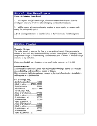 SECTION 3: HOME BASED BUSINESS
Factors in Selecting Home Based
1. I have 3 years background in design, installation and maintenance of Electrical
switchgears and have developed a list of ongoing and potential marketers
2. I will be starting Michtech engineering services at home in order to conserve cash
during the getting ready period.
3. I will also require to move to an office space as the business and client base grows
SECTION 4: FINANCING
Financing Strategy
The major setback is sourcing for fund to be use as initial capital. I have contacted a
number of marketers who are interested in my business on the ground of supplying them
sample of my design to ease marketing. I intend to seek loan to be able to make my design
available to my marketers.
Cost required to kick start the design being supply to the marketers is #250,000.
Financial forcast
Automatic transfer switch varies from 40amps to 5000amps as the case may be
depends solely on the customer choice of design.
Here are some vital information as regards to the cost of production, installation,
selling price and profit realise;
For a 40amps ATS,
.Cost of production............15000
. Selling price..........25000-30000
. Installation cost....................10000
. Profit realise...............10000-15000
For a 63amps ATS,
. Cost of production...........27000
. Selling price.....................50000
. Installation cost................10000
. Profit realise.....................23000
For a 80amps ATS,
. Cost of production...........45000
. Selling price...................100000
. Installation cost................10000
. Profit realise....................55000
For a 100amps ATS,
 