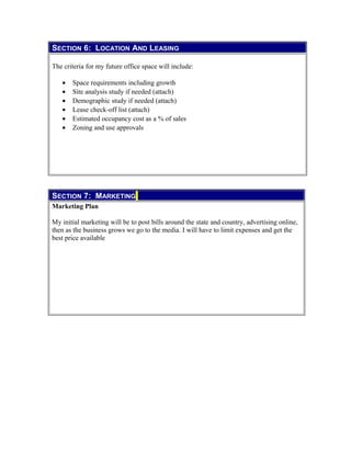 SECTION 6: LOCATION AND LEASING
The criteria for my future office space will include:
• Space requirements including growth
• Site analysis study if needed (attach)
• Demographic study if needed (attach)
• Lease check-off list (attach)
• Estimated occupancy cost as a % of sales
• Zoning and use approvals
SECTION 7: MARKETING
Marketing Plan
My initial marketing will be to post bills around the state and country, advertising online,
then as the business grows we go to the media. I will have to limit expenses and get the
best price available
 