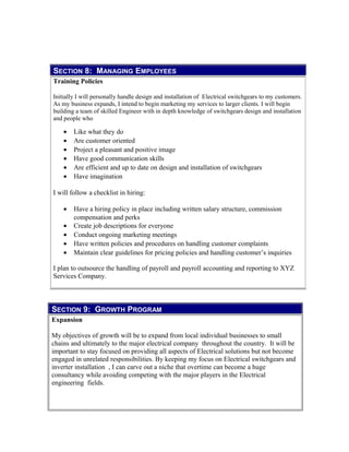 SECTION 9: GROWTH PROGRAM
Expansion
My objectives of growth will be to expand from local individual businesses to small
chains and ultimately to the major electrical company throughout the country. It will be
important to stay focused on providing all aspects of Electrical solutions but not become
engaged in unrelated responsibilities. By keeping my focus on Electrical switchgears and
inverter installation , I can carve out a niche that overtime can become a huge
consultancy while avoiding competing with the major players in the Electrical
engineering fields.
SECTION 8: MANAGING EMPLOYEES
Training Policies
Initially I will personally handle design and installation of Electrical switchgears to my customers.
As my business expands, I intend to begin marketing my services to larger clients. I will begin
building a team of skilled Engineer with in depth knowledge of switchgears design and installation
and people who
• Like what they do
• Are customer oriented
• Project a pleasant and positive image
• Have good communication skills
• Are efficient and up to date on design and installation of switchgears
• Have imagination
I will follow a checklist in hiring:
• Have a hiring policy in place including written salary structure, commission
compensation and perks
• Create job descriptions for everyone
• Conduct ongoing marketing meetings
• Have written policies and procedures on handling customer complaints
• Maintain clear guidelines for pricing policies and handling customer’s inquiries
I plan to outsource the handling of payroll and payroll accounting and reporting to XYZ
Services Company.
 