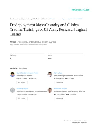 See	discussions,	stats,	and	author	profiles	for	this	publication	at:	http://www.researchgate.net/publication/45102057
Predeployment	Mass	Casualty	and	Clinical
Trauma	Training	for	US	Army	Forward	Surgical
Teams
ARTICLE		in		THE	JOURNAL	OF	CRANIOFACIAL	SURGERY	·	JULY	2010
Impact	Factor:	0.68	·	DOI:	10.1097/SCS.0b013e3181e1e791	·	Source:	PubMed
CITATIONS
8
READS
446
7	AUTHORS,	INCLUDING:
Bruno	Monteiro	Tavares	Pereira
University	of	Campinas
65	PUBLICATIONS			174	CITATIONS			
SEE	PROFILE
Mark	L	Ryan
The	University	of	Tennessee	Health	Scienc…
28	PUBLICATIONS			137	CITATIONS			
SEE	PROFILE
Michael	P	Ogilvie
University	of	Miami	Miller	School	of	Medicine
19	PUBLICATIONS			153	CITATIONS			
SEE	PROFILE
Kenneth	G	Proctor
University	of	Miami	Miller	School	of	Medicine
203	PUBLICATIONS			2,487	CITATIONS			
SEE	PROFILE
Available	from:	Bruno	Monteiro	Tavares	Pereira
Retrieved	on:	11	October	2015
 
