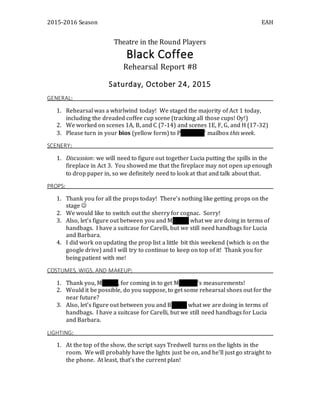 2015-2016 Season EAH
Theatre in the Round Players
Black Coffee
Rehearsal Report #8
Saturday, October 24, 2015
GENERAL:
1. Rehearsal was a whirlwind today! We staged the majority of Act 1 today,
including the dreaded coffee cup scene (tracking all those cups! Oy!)
2. We worked on scenes 1A, B, and C (7-14) and scenes 1E, F, G, and H (17-32)
3. Please turn in your bios (yellow form) to Pat Moses’ mailbox this week.
SCENERY:
1. Discussion: we will need to figure out together Lucia putting the spills in the
fireplace in Act 3. You showed me that the fireplace may not open up enough
to drop paper in, so we definitely need to look at that and talk about that.
PROPS:
1. Thank you for all the props today! There’s nothing like getting props on the
stage 
2. We would like to switch out the sherry for cognac. Sorry!
3. Also, let’s figure out between you and Morgan what we are doing in terms of
handbags. I have a suitcase for Carelli, but we still need handbags for Lucia
and Barbara.
4. I did work on updating the prop list a little bit this weekend (which is on the
google drive) and I will try to continue to keep on top of it! Thank you for
being patient with me!
COSTUMES, WIGS, AND MAKEUP:
1. Thank you, Morgan, for coming in to get Matthew’s measurements!
2. Would it be possible, do you suppose, to get some rehearsal shoes out for the
near future?
3. Also, let’s figure out between you and Bobbie what we are doing in terms of
handbags. I have a suitcase for Carelli, but we still need handbags for Lucia
and Barbara.
LIGHTING:
1. At the top of the show, the script says Tredwell turns on the lights in the
room. We will probably have the lights just be on, and he’ll just go straight to
the phone. At least, that’s the current plan!
 