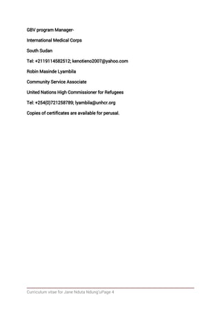 Curriculum vitae for Jane Nduta Ndung’uPage 4
GBV program Manager-
International Medical Corps
South Sudan
Tel: +2119114582512; kenotieno2007@yahoo.com
Robin Masinde Lyambila
Community Service Associate
United Nations High Commissioner for Refugees
Tel: +254(0)721258789; lyambila@unhcr.org
Copies of certificates are available for perusal.
 
