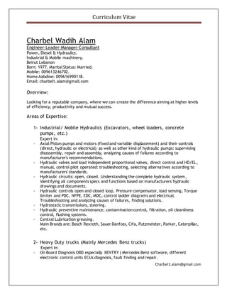 Curriculum Vitae
Charbel1.alam@gmail.com
Charbel Wadih Alam
Engineer-Leader-Manager-Consultant
Power, Diesel & Hydraulics.
Industrial & Mobile machinery.
Beirut Lebanon
Born: 1977. Marital Status: Married.
Mobile: 009613246702.
Home Aabdine: 009616990118.
Email: charbel1.alam@gmail.com
Overview:
Looking for a reputable company, where we can create the difference aiming at higher levels
of efficiency, productivity and mutual success.
Areas of Expertise:
1- Industrial/ Mobile Hydraulics (Excavators, wheel loaders, concrete
pumps, etc.)
Expert in:
- Axial Piston pumps and motors (fixed and variable displacement) and their controls
(direct, hydraulic or electrical) as well as other kind of hydraulic pumps: supervising
disassembly, repair and assembly, analyzing causes of failures according to
manufacturer's recommendations.
- Hydraulic valves and load independent proportional valves, direct control and HD/EL,
manual, control pilot operated: troubleshooting, selecting alternatives according to
manufacturers' standards.
- Hydraulic circuits: open, closed. Understanding the complete hydraulic system,
identifying all components specs and functions based on manufacturers' hydraulic
drawings and documents.
- Hydraulic controls open and closed loop, Pressure compensator, load sensing, Torque
limiter and PDC, NFPE, EDC, MDC, control ladder diagrams and electrical.
Troubleshooting and analyzing causes of failures, finding solutions.
- Hydrostatic transmissions, steering.
- Hydraulic preventive maintenance, contamination control, filtration, oil cleanliness
control, flushing systems.
- Central Lubrication greasing.
Main Brands are: Bosch Rexroth, Sauer Danfoss, Cifa, Putzmeister, Parker, Caterpillar,
etc.
2- Heavy Duty trucks (Mainly Mercedes Benz trucks)
Expert in:
- On Board Diagnosis OBD especially XENTRY ( Mercedes Benz software, different
electronic control units ECUs diagnosis, fault finding and repair.
 