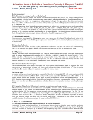 International Journal of Application or Innovation in Engineering & Management (IJAIEM)
Web Site: www.ijaiem.org Email: editor@ijaiem.org, editorijaiem@gmail.com
Volume 3, Issue 1, January 2014 ISSN 2319 - 4847
Volume 3, Issue 1, January 2014 Page 73
2.METHODOLOGY
2.1 Isolation and screening of amylase producing fungi
Eleven fungal strains were isolated from the soli and spoiled food samples. One gram of each sample of fungal source
were dissolved in 100 ml of sterile normal saline and mixed properly in a rotary shaker for 2h. The stocks were diluted up
to 104
dilutions from which 1 ml was pipette out and pour platted in Czapek Dox agar medium. The plates were incubated
for 4 days at 300
C. All the strains were subcultured on Czapek Dox agar slants and the pure cultures obtained were stored
at 40
C for further use.
To detect the potential fungal strains for α-amylase production, the isolates were spot cultured on the starch agar medium
composed of (g/L) of starch soluble, 20; KH2 PO4, 1.0; KCl, 0.5; NaNO3, 2.0; MgSO4.7H2O, 0.5; FeSO4, 0.001; agar, 30
and pH: 4-4.2. The plates were incubated for 7 days at 300
C.Starch hydrolysis properties were evaluated by measuring the
diameter of the clear-zone developed upon exposure to the iodine solution. The potential isolate was identified on the
basis of morphological and microscopic features and stored on Czapek Dox agar slants at 40
C.
2.2 Preparation of inoculum
Spore suspension was prepared by dislodging the spores from a seven days old culture of the selected strain in the sterile
water containing 0.01% Tween-80. The spore suspension of one ml (6*107
spores, estimated by hemocytometer) was used
as the inoculum.
2.3 Selection of substrate
Different cereal mill residues including soy hull, wheat bran, rice bran and corn bran were used as solid substrate during
SSF. All the materials were properly washed with deionized water and dried at 700
C for overnight prior to use.
2.4 SSF process
The SSF was carried out in 500 ml Erlenmeyer flak. Ten gram of solid substrate was taken in to the flask and moistened
with the mineral salt solution (MSS) composed of (g/L) KH2 PO4, 1.0; KCl, 0.5; NaNO3, 2.0; MgSO4.7H2O, 0.5; FeSO4,
0.001; and pH: 4. The mixture was sterilized by autoclaving for 15min. The media was inoculated with 1ml of
immoculum and fermentation was carried out up to 144 h at 300
C in a humidity controlled chamber with the initial
moisture content of 70%. The flask content was aseptically mixed at a regular time interval.
2.5 Extraction of extracellular enzyme
The fermented bran was mixed properly and soaked with its five volume of distilled water at 40
C for overnight. The liquid
was extracted by squeezing the wet mass with cheese cloth and the centrifuged at 10000 rpm at 100
C for 20 min for
clarification. The mycelia and spore free extract was used as the enzyme source.
2.6 Enzyme assay
α-amylase activity was estimated adopting the assay method described by Bernfeld (1955) with minor modification [20].
A reaction mixture containing 0.5 ml of 1% soluble starch solution prepared in 0.01 M acetate buffer and 0.5 ml of
diluted enzyme solution was incubated at 500
C. After 10 min of incubation the reaction was stopped by adding 3 ml of
DNS. Reaction mixtures were boiled for 10 min followed by cooling. Absorbance was measured at 540 nm. Appropriate
blanks were used. One unit of the enzyme (IU) was defined as the amount of enzyme that produced 1 μmol of glucose per
minute.
2.7 Evaluation of the effect of different environmental parameters on amylase production
The environmental parameters viz. initial moisture content (IMC), inoculum volume, incubation temperature, initial pH,
substrate amount to flask volume ratio were monitored at their different levels to evaluate their effect on the enzyme
production during SSF. One parameter at time approach study was adopted for this assessment. The IMC (%) was
adjusted with the MSS between 40-90% (w/w). The initial pH was varied from pH: 3-7 and incubation temperature was
monitored in the range of 25-400
C. To analyze the effect of different pH, the pH of the MSS was adjusted to the desired
level. The inoculum volume was varied from 1ml-5ml per batch of SSF. The substrate to flask volume ratio was also
varied by changing the substrate amount and the range was from 0.01-0.06 (w/v).
3.RESULTS AND DISCUSSION
3.1 Selection of the fungal strain and the substrate for the enzyme production
Among the 11 fungal strains isolated from the environmental sources, based on the plate based screening one isolate
named (SM 07) was found to be potential (clearing zone dia-2.6mm) and selected for the next stage studies. The fungal
strain was identified as Aspergillus sp. on the basis of its morphology (Fig.1) and certain biochemical characterization
 