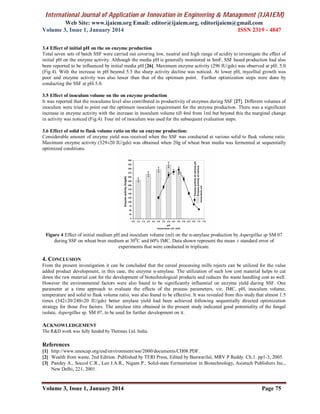 International Journal of Application or Innovation in Engineering & Management (IJAIEM)
Web Site: www.ijaiem.org Email: editor@ijaiem.org, editorijaiem@gmail.com
Volume 3, Issue 1, January 2014 ISSN 2319 - 4847
Volume 3, Issue 1, January 2014 Page 75
3.4 Effect of initial pH on the on enzyme production
Total seven sets of batch SSF were carried out covering low, neutral and high range of acidity to investigate the effect of
initial pH on the enzyme activity. Although the media pH is generally monitored in SmF, SSF based production had also
been reported to be influenced by initial media pH [26]. Maximum enzyme activity (296 IU/gds) was observed at pH: 5.0
(Fig.4). With the increase in pH beyond 5.5 the sharp activity decline was noticed. At lower pH, mycellial growth was
poor and enzyme activity was also lesser than that of the optimum point. Further optimization steps were done by
conducting the SSF at pH-5.0.
3.5 Effect of inoculum volume on the on enzyme production
It was reported that the inoculums level also contributed in productivity of enzymes during SSF [27]. Different volumes of
inoculum were tried to point out the optimum inoculum requirement for the enzyme production. There was a significant
increase in enzyme activity with the increase in inoculum volume till 4ml from 1ml but beyond this the marginal change
in activity was noticed (Fig.4). Four ml of inoculum was used for the subsequent evaluation steps.
3.6 Effect of solid to flask volume ratio on the on enzyme production:
Considerable amount of enzyme yield was received when the SSF was conducted at various solid to flask volume ratio.
Maximum enzyme activity (329±20 IU/gds) was obtained when 20g of wheat bran media was fermented at sequentially
optimized conditions.
Figure 4 Effect of initial medium pH and inoculum volume (ml) on the α-amylase production by Aspergillus sp SM 07
during SSF on wheat bran medium at 300
C and 60% IMC. Data shown represent the mean ± standard error of
experiments that were conducted in triplicate.
4. CONCLUSION
From the present investigation it can be concluded that the cereal processing mills rejects can be utilized for the value
added product development, in this case, the enzyme α-amylase. The utilization of such low cost material helps to cut
down the raw material cost for the development of biotechnological products and reduces the waste handling cost as well.
However the environmental factors were also found to be significantly influential on enzyme yield during SSF. One
parameter at a time approach to evaluate the effects of the process parameters, viz. IMC, pH, inoculum volume,
temperature and solid to flask volume ratio, was also found to be effective. It was revealed from this study that almost 1.5
times (342±20/240±20 IU/gds) better amylase yield had been achieved following sequentially directed optimization
strategy for those five factors. The amylase titre obtained in the present study indicated good potentiality of the fungal
isolate, Aspergillus sp. SM 07, to be used for further development on it.
ACKNOWLEDGEMENT
The R&D work was fully funded by Thermax Ltd. India.
References
[1] http://www.unescap.org/esd/environment/soe/2000/documents/CH08.PDF.
[2] Wealth from waste, 2nd Edition. Published by TERI Press, Edited by Banwarilal, MRV P Reddy. Ch.1. pp1-3, 2005.
[3] Pandey A., Soccol C.R., Leo J.A.R., Nigam P., Solid-state Fermentation in Biotechnology, Asiatech Publishers Inc.,
New Delhi, 221, 2001.
 