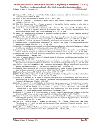 International Journal of Application or Innovation in Engineering & Management (IJAIEM)
Web Site: www.ijaiem.org Email: editor@ijaiem.org, editorijaiem@gmail.com
Volume 3, Issue 1, January 2014 ISSN 2319 - 4847
Volume 3, Issue 1, January 2014 Page 76
[4] Singhania R.R. , Patel A.K. , Soccol C.R.,, Pandey A., Recent advances in solid-state fermentation, Biochemical
Engineering Journal, 44 13–18, 2009.
[5] Pandey A., Solid-state fermentation, Biochem. Eng. J. 13 , 81–84, 2003.
[6] Pandey A., Ashakumary L., Selvakumar P., Copra waste- A novel substrate for solid-state fermentation, Biores.
Technol., 51, 217–220, 1995.
[7] Babu K.R., Satyanarayana T., α-Amylase production by thermophilic Bacillus coagulans in solid substrate
fermentation, Process Biochem., 30, 305-309,1995.
[8] Maciel, G.M., Vandenberghe, L.P.S., Haminiuk, C.W.I., Fendrich, R.C., Bianca, B.E.D., Brandalize, T.Q.S.,
Pandey, A., Soccol, C.R., Xylanase production by Aspergillus niger LPB 326 in solid-state fermentation using
statistical experimental designs. Food Technol. Biotechnol. 46, 2, 183–189, 2008.
[9] Souza, P.M., Magalhães P.O., application of microbial α-amylase in industry – a review. Brazilian Journal of
Microbiology, 41, 850-861, 2010.
[10]Badhan, A.K., Chadha, B.S., Kaur, Jatinder., Saini, H.S., Bhat, M.K., Production of multiple xylanolytic and
cellulolytic enzymes by thermophilic fungus myceliophthora sp. IMI 387099. Biores. Technol. 98, 504–510, 2007.
[11]Crueger W and Crueger A, Ed. Industrial Microbiology, Sinauer Associates, Sunderland, MA, 189–218, 1989.
[12]Sivaramakrishnan S., Gangadharan D., Nampoothiri K.M, Soccol C.R and Pandey A. : α-Amylases from Microbial
Sources, Food Technol. Biotechnol., 44, 2, 173–184, 2006.
[13]Aullybux A.A. and Daneshwar Puchooa D, α-Amylase Production on Low-Cost Substrates by Naxibacter sp. Isolated
from Mauritian Soils British Microbiology Research Journal, 3(4): 478-491, 2013.
[14]Sivagnanam S. and Abraham J., Comparative analysis on immobilized cells of Aspergillus oryzae and Bacillus
cereus in production of amylase by solid state and submerged fermentation, Euro. J. Exp. Bio., 3(3), 178-183, 2013.
[15]Bergman FW, Abe J, Hizukurji S. Selection of microorganism which produce raw starch degrading amylase, Appl
Microbiol Biotechnol, 27, 443-446, 1988.
[16]Pandey A, Nigam P, Soccol CR, Soccol, VT, Singh D, Mohan R, Advances in microbial amylases, Biotechnol. Appl.
Biochem, 31, 135–152, 2000.
[17]Chimata M.K., Sasidhar P and Challa S., Optimization and Production of extracellular amylase from newly isolated
Aspergillus species by Submerged FermentationCurrent Trends in Biotechnology and Pharmacy, 4 ,3, 795-800, 2010.
[18]Damisa D., Sharif H.B. and Otitolaiye R.H. , The Effect of Some Organic Nitrogen Sources on the Production of
Amylase from Aspersigllus niger U3 Using Rice Bran, Inter J Agri Biosci, , 2(2), 87-89, 2013.
[19]Kalaiarasi K and Parvatham R. Afr. J. Microbiol. Res. Optimization of process parameters for α-amylase production
under solid-state fermentation by Bacillus Cereus MTCC 10202. Vol. 7(45), pp. 5166-5177, 2013
[20]Bernfeld, P.,. Amylase α and β, Methods in Enzymology. 1, 149- 151, 1955.
[21]Afzal H., Shazad S., and Qamar Un Nisa S. Morphological identification of Aspergillus species from soil of larkana
district (Sindh, Pakistan), Asian J Agri Biol, 1,3, 105-117, 2013.
[22]Kumar M.S., Lakshmi M.V.V Sridevi V.Production and optimization of Glucoamylase from wheat bran by
Aspergillus oryzae NCIM 1212 under Solid State Fermentation. International Journal of Application or Innovation in
Engineering & Management (IJAIEM), 2, 10, 2013.
[23]Sindhu R. , Suprabha G. N. and Shashidhar S., Optimization of process parameters for the production of a- amylase
from Penicillium janthinellum (NCIM 4960) under solid state fermentation, African Journal of Microbiology
Research, 3, 9 , 498-503, 2009.24. Kim J. H., Sunako M., Ono H., Murook Y., Fukusaki E. and Yamshita M.,
Characterization of gene encoding amylopullulanase from plantoriginated lactic acid bacterium, Lactobacillus
plantarum L137, Journal of Bioscience and Bioengineering, 106, 449-459, 2008.
[24]Ramesh M V, Lonsane B K, Critical importance of moisture content in alpha-amylase production by Bacillus
licheniformis M27 in solid state fermentation, Appl. Microbiol. Biotechnol., Berlin, 33, 501-505, 1990.
[25]Francis F. Sabu A, Nampoothiri K.M, Ramachandran S, Ghosh S, Szakacs G , Pandey A., Use of response surface
methodology for optimizing process parameters for the production of α-amylase by Aspergillus oryzae, Biochemical
Engineering Journal, 15, 107–115, 2003.
[26]Pang P. K., Darah I., Poppe L., Szakacs G. and Ibrahim C.O., Xylanase Production by a Local Isolate,
Trichoderma spp. FETL c3-2 via Solid State Fermentation Using Agricultural Wastes as Substrates, Mal. J.
Microbiol., 2 ,1, 7-14, 2006.
[27]Haq IU, Javed MM, Khan TS, Siddiq, Z., Cotton saccharifying activity of cellulases production by Co-culture of
Aspergillus niger and Trichoderma viride., Res J Agr Biological Sci, 1, 241-245, 2005.
 
