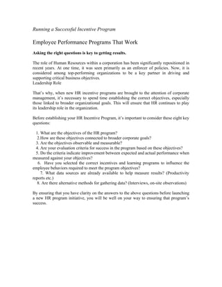 Running a Successful Incentive Program
Employee Performance Programs That Work
Asking the right questions is key to getting results.
The role of Human Resources within a corporation has been significantly repositioned in
recent years. At one time, it was seen primarily as an enforcer of policies. Now, it is
considered among top-performing organizations to be a key partner in driving and
supporting critical business objectives.
Leadership Role
That’s why, when new HR incentive programs are brought to the attention of corporate
management, it’s necessary to spend time establishing the correct objectives, especially
those linked to broader organizational goals. This will ensure that HR continues to play
its leadership role in the organization.
Before establishing your HR Incentive Program, it’s important to consider these eight key
questions:
1. What are the objectives of the HR program?
2.How are these objectives connected to broader corporate goals?
3. Are the objectives observable and measurable?
4. Are your evaluation criteria for success in the program based on these objectives?
5. Do the criteria indicate improvement between expected and actual performance when
measured against your objectives?
6. Have you selected the correct incentives and learning programs to influence the
employee behaviors required to meet the program objectives?
7. What data sources are already available to help measure results? (Productivity
reports etc.)
8. Are there alternative methods for gathering data? (Interviews, on-site observations)
By ensuring that you have clarity on the answers to the above questions before launching
a new HR program initiative, you will be well on your way to ensuring that program’s
success.
 
