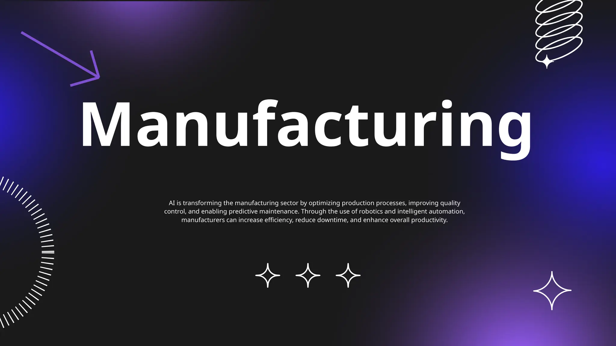 Manufacturing
AI is transforming the manufacturing sector by optimizing production processes, improving quality
control, and enabling predictive maintenance. Through the use of robotics and intelligent automation,
manufacturers can increase efficiency, reduce downtime, and enhance overall productivity.
 
