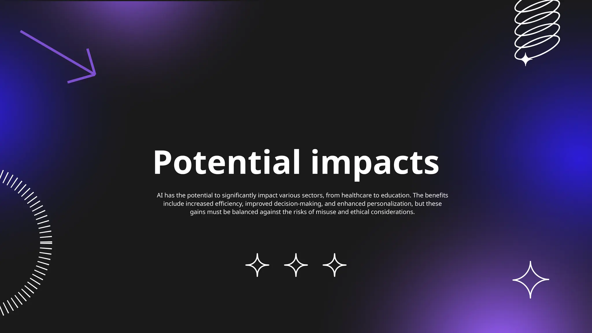 Potential impacts
AI has the potential to significantly impact various sectors, from healthcare to education. The benefits
include increased efficiency, improved decision-making, and enhanced personalization, but these
gains must be balanced against the risks of misuse and ethical considerations.
 