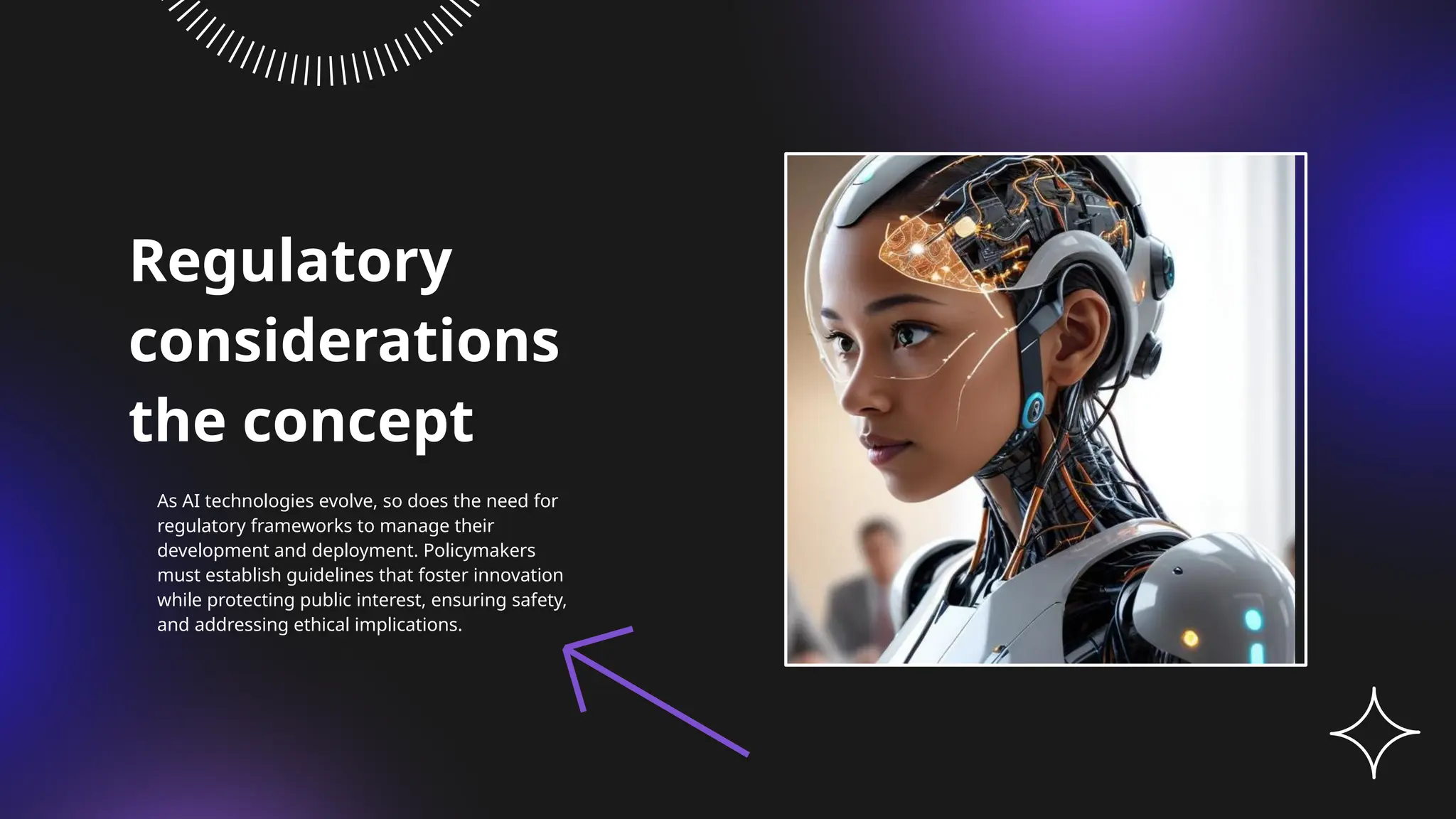 Regulatory
considerations
the concept
As AI technologies evolve, so does the need for
regulatory frameworks to manage their
development and deployment. Policymakers
must establish guidelines that foster innovation
while protecting public interest, ensuring safety,
and addressing ethical implications.
 