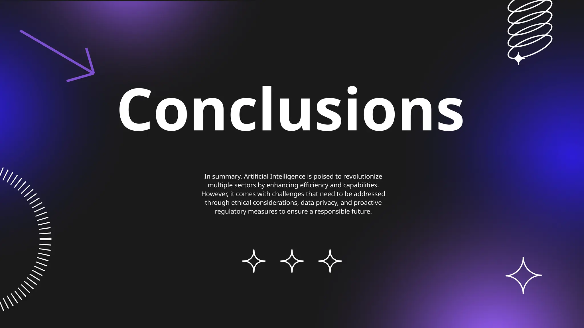 Conclusions
In summary, Artificial Intelligence is poised to revolutionize
multiple sectors by enhancing efficiency and capabilities.
However, it comes with challenges that need to be addressed
through ethical considerations, data privacy, and proactive
regulatory measures to ensure a responsible future.
 