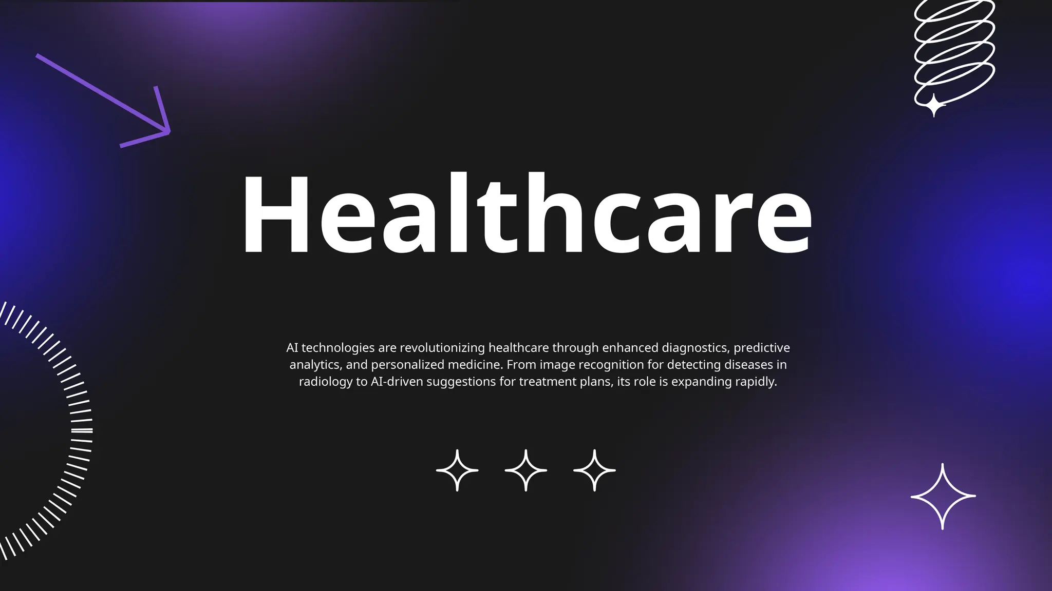 Healthcare
AI technologies are revolutionizing healthcare through enhanced diagnostics, predictive
analytics, and personalized medicine. From image recognition for detecting diseases in
radiology to AI-driven suggestions for treatment plans, its role is expanding rapidly.
 