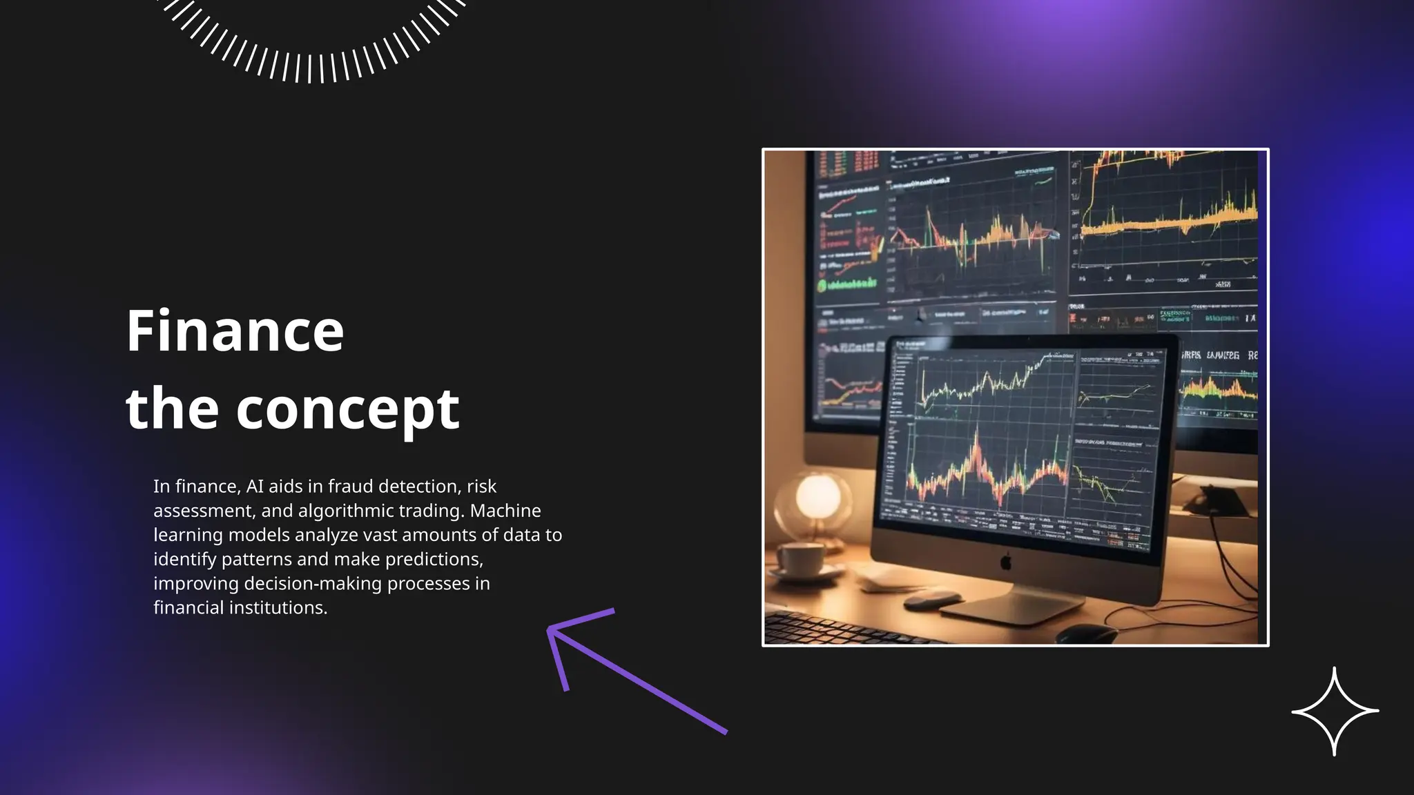 Finance
the concept
In finance, AI aids in fraud detection, risk
assessment, and algorithmic trading. Machine
learning models analyze vast amounts of data to
identify patterns and make predictions,
improving decision-making processes in
financial institutions.
 