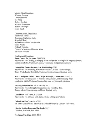 Master Class Experince-
Winston Budrow
Lawence Hurst
Sid King
Robert Goodlet
Micheal Hovannan
Robert Kassinger
Jason Heath
Chamber Music Experience-
Beethoven Septet
Telemann Orchestral Suite
Schulhoff Trio
Sofia Gubaidulina Concordanza
Scelsi Anahit
JS Bach Contatas
Piazzola’s Seasons of Buenos Aires
Vivaldi’s Seasons
Employment Experince-
Raue Center for the Arts- 2008-2010
Responsible for Catering, Setting up usher equipment, Moving back stage equipment,
Concession Sales. Customer Service, Teamwork, fast pace environment
Interlochen Center for the Arts, Scholarshop-2010
Responsible for inventory, Retail Services and Cashier, Floor Manager
Team Work, Leadership skills, Customer Service, focused detailed work
MSU College of Music- Usher, Stage Manager, Van Driver- 2012-13
Responsible for taking care of patrons, taking tickets, and managing stage
Leadership Skills, Costumer Service, fast pace environment, managing
Packing Coordinators Inc. - Packer- 2013
Responsible for packing pharmaceuticals and recording data.
Teamwork, solving machine problems, detailed work
Gale Street Inn- Host-2013-2014
Responsible for entrance host, carry out and setting reservations
DePaul Set Up Crew-2014-2015
Set up for Concerts and rehearsals at DePaul University Concert Hall venue.
Lincoln Station Doorman/Bar back- 2015
Doorman, Bar back, Bus tables
Freelance Musician- 2013-2015
 