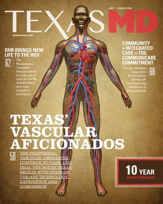 JULY | AUGUST 2016
MDMONTHLY.COM
10YEAR
ANNIVERSARY
TEXAS’
VASCULAR
AFICIONADOSTHE PERIPHERAL
VASCULAR ASSOCIATES
CONTINUE TO CARE AND
HEAL THE SOUTH TEXAS
REGION WITH STATE-OF-
THE-ART TECHNOLOGY,
EXPERIENCE AND
COMPASSION
50
DHR BRINGS NEW
LIFE TO THE RGV
The
Renaissance
Transplant
Institute ushers
in a new age of
hope for the Rio
Grande Valley
and organ
transplant
candidates
62
COMMUNITY
+ INTEGRATED
CARE = THE
COMMUNICARE
COMMITMENT
Through seamless
integration,
CommuniCare
delivers all-
encompassing
healthcare to
the community
68
 