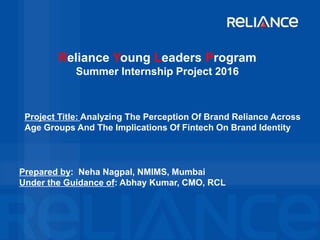 Reliance Young Leaders Program
Summer Internship Project 2016
Prepared by: Neha Nagpal, NMIMS, Mumbai
Under the Guidance of: Abhay Kumar, CMO, RCL
Project Title: Analyzing The Perception Of Brand Reliance Across
Age Groups And The Implications Of Fintech On Brand Identity
 