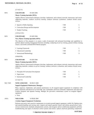 Page of6
01/07/2016
** PROTECTED BY FERPA **
MONSERRAT, MICHAEL SEAMUS 12
Master Training Specialist (MTS):
Navy Master Training Specialist (MTS):
Master Training Specialist (MTS):
Support Equipment Maintenance Manager:
Aviation Support Equipment Technician:
CER-MTS-001
CER-MTS-002
CER-MTS-003
NONE ASSIGNED
NER-AS-004
MTS
MTS
MTS
NEC-7609
ASCS
Applies effective instructional techniques; develops, implements, and evaluates curricula, instructions, and course
supporting materials; conducts in-service training; conducts instructor evaluations; conducts formal course
reviews.
The objective of this program is to create a cadre of personnel with advanced knowledge and capabilities to
perform adjunct training management functions including: conducting in-service training, general military training,
ensure a successful command MTS Mentor program.
Applies effective instructional techniques; develops, implements, and evaluates curricula, instructions, and course
supporting materials; conducts in-service training; conducts instructor evaluations; and conducts formal course
reviews.
Plans, organizes, implements, and controls maintenance on all assigned support equipment in compliance with
policy statements and directives by NAVAIR, type commanders and local commands. Implements and supervises
aviation programs and operator training. Manages the preventive maintenance system on assigned support
equipment.
Performs preventive and corrective maintenance on aviation ground support equipment, mobile fire fighting units,
and material-handling and moving units; inspects and repairs gasoline, diesel, and turbine ground power units;
services transmissions, hydraulic and pneumatic systems, and cryogenic and air conditioning equipment; performs
troubleshooting and repair of electrical control systems and motors; replaces electrical generating components;
Speech or Public Speaking
Curriculum Design and Development
Student Teaching
Learning Framework
Educational Leadership
Instructional Methodology
Principles Of Curriculum Development
Supervision
Instructional Leadership
3 SH
3 SH
3 SH
3 SH
3 SH
3 SH
3 SH
3 SH
3 SH
L
U
U
L
U
U
L
L
U
05-SEP-2006
05-SEP-2006
05-SEP-2006
06-MAY-2008
16-MAR-2009
None
(2/13)(2/13)
(12/01)(12/01)
(9/09)(9/09)
(2/13)(2/13)
 