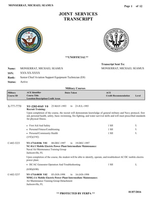 Page of1
01/07/2016
** PROTECTED BY FERPA **
MONSERRAT, MICHAEL SEAMUS 12
MONSERRAT, MICHAEL SEAMUS
XXX-XX-XXXX
Senior Chief Aviation Support Equipment Technician (E8)
MONSERRAT, MICHAEL SEAMUS
Transcript Sent To:
Name:
SSN:
Rank:
JOINT SERVICES
TRANSCRIPT
**UNOFFICIAL**
Military Courses
ActiveStatus:
Military
Course ID
ACE Identifier
Course Title
Location-Description-Credit Areas
Dates Taken ACE
Credit Recommendation Level
Recruit Training:
Upon completion of the course, the recruit will demonstrate knowledge of general military and Navy protocol, first
aid, personal health, safety, basic swimming, fire fighting, and water survival skills and will meet prescribed standards
for physical fitness.
NV-2202-0165 V0X-777-7770 25-MAY-1993 23-JUL-1993
First Aid And Safety
Personal Fitness/Conditioning
Personal/Community Health
L
L
L
1 SH
1 SH
1 SH
NC-8A/1 Mobile Electric Power Plant Intermediate Maintenance:
MMG-1A Mobile Electric Power Plant Intermediate Maintenance:
NV-1714-0106 V01
NV-1714-0038 V02
08-DEC-1997
05-JAN-1998
19-DEC-1997
16-JAN-1998
Upon completion of the course, the student will be able to identify, operate, and troubleshoot AC/DC mobile electric
power plant.
C-602-3223
C-602-3237
Naval Air Maintenance Training Group
Air Maintenance Training Group Detachment
Jacksonville, FL
Jacksonville, FL
DC/AC Generator Operation And Troubleshooting 1 SH L
(3/92)(3/92)
(8/00)(8/00)
to
to
to
 