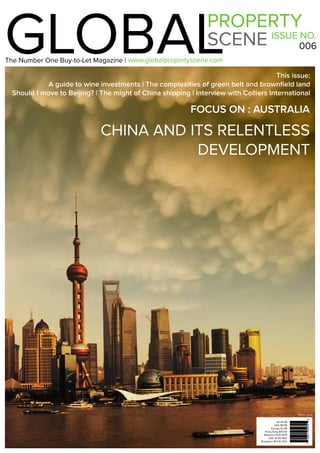 1www.globalpropertyscene.com |
GLOBALPROPERTY
SCENE ISSUE NO.
006
www.globalpropertyscene.com
This issue:
A guide to wine investments | The complexities of green belt and brownfield land
Should I move to Beijing? | The might of China shipping | Interview with Colliers International
CHINA AND ITS RELENTLESS
DEVELOPMENT
UK £4.99
USA $8.99
Europe €7.99
Hong Kong $67.00
Malaysia 31.00 MYR
UAE 36.00 AED
Singapore $11.00 SGD
The Number One Buy-to-Let Magazine |
FOCUS ON : AUSTRALIA
*Where Sold
 