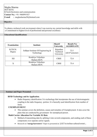 To obtain a technical work environment where I can exercise my current knowledge and skills with
a Commitment to highest level of professional and personal excellence.
Seminar and Paper Presented
RFID Technology and its Application.
• Radio frequency identification: It is technology that incorporates the use of electromagnetic
coupling in the radio frequency portion. It is basically used identification from number of
items.
UNEMPLOYMENT
• This seminar covers the definition, causes and remedies of Unemployment. It also cover the
plans that are conducted by government for unemployed person .
Multi Carrier Allocation For Variable 3G Rate
• Method of transmitting data by splitting it into several components, and sending each of these
components over separate carrier signals.
• Research on “energy harvesters”: Paper to presented at J.I.E.T in techno cultural event .
Page 1 of 3
Examination Institute
Board/
University
Result (%)
AGGREGATE
B.TECH.
Degree
Jodhpur Institute Of Engineering &
Technology
Rajasthan
Technical
University
72.5
(till 6th
semester)
XII
Kendriya Vidyalaya
Ratlam (M.P)
CBSE 72.8
X
Kendriya Vidyalaya
Ratlam (M.P)
CBSE 75.4
Megha Sharma
JIET-SETG
B.Tech.Electronics and communication
Contact No.: +91- 9460991927
E-mail : meghasharma28@hotmail.com
Educational Qualifications
Objective
 