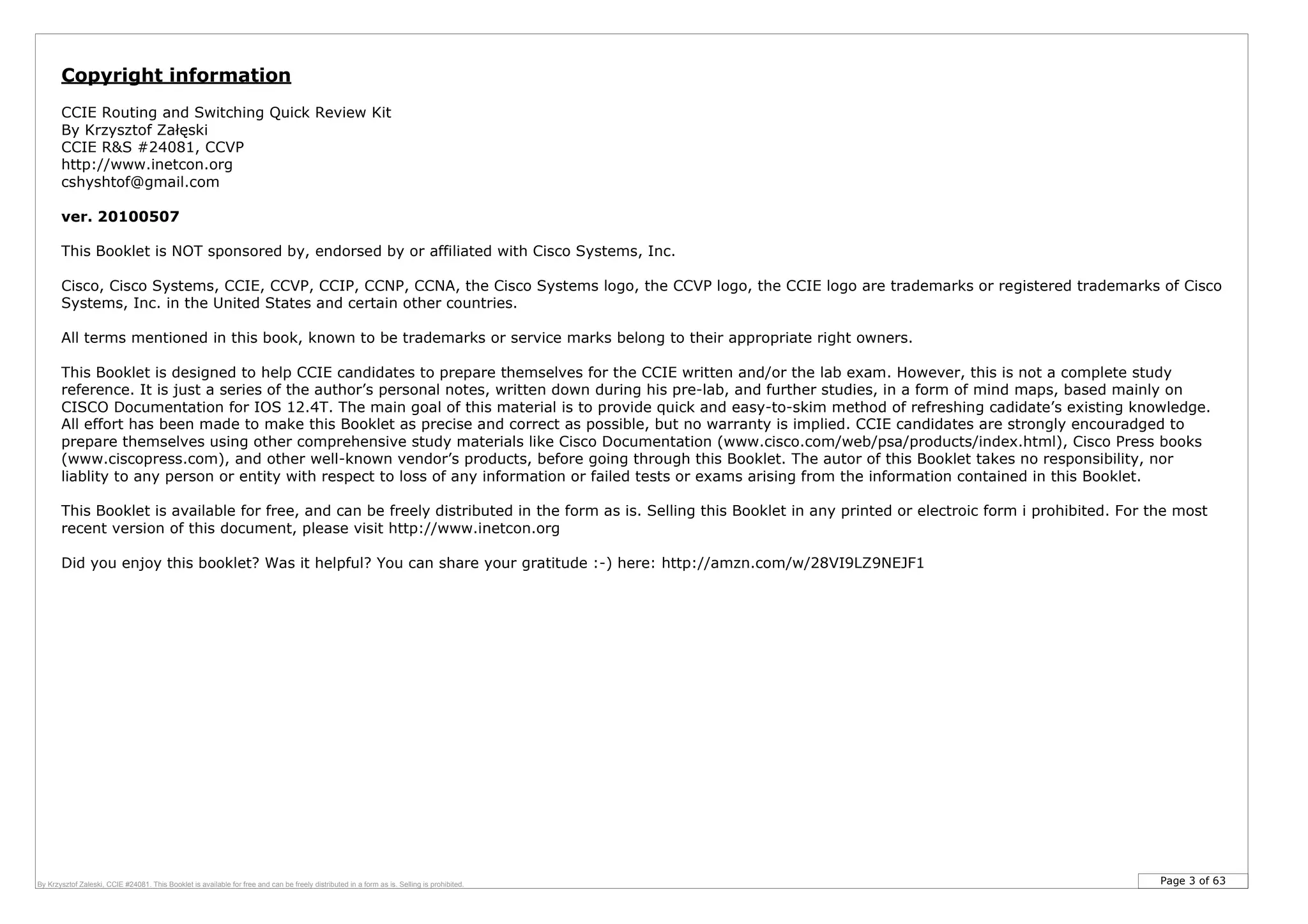 Page 3 of 63By Krzysztof Zaleski, CCIE #24081. This Booklet is available for free and can be freely distributed in a form as is. Selling is prohibited.
Copyright information
CCIE Routing and Switching Quick Review Kit
By Krzysztof Załęski
CCIE R&S #24081, CCVP
http://www.inetcon.org
cshyshtof@gmail.com
ver. 20100507
This Booklet is NOT sponsored by, endorsed by or affiliated with Cisco Systems, Inc.
Cisco, Cisco Systems, CCIE, CCVP, CCIP, CCNP, CCNA, the Cisco Systems logo, the CCVP logo, the CCIE logo are trademarks or registered trademarks of Cisco
Systems, Inc. in the United States and certain other countries.
All terms mentioned in this book, known to be trademarks or service marks belong to their appropriate right owners.
This Booklet is designed to help CCIE candidates to prepare themselves for the CCIE written and/or the lab exam. However, this is not a complete study
reference. It is just a series of the author’s personal notes, written down during his pre-lab, and further studies, in a form of mind maps, based mainly on
CISCO Documentation for IOS 12.4T. The main goal of this material is to provide quick and easy-to-skim method of refreshing cadidate’s existing knowledge.
All effort has been made to make this Booklet as precise and correct as possible, but no warranty is implied. CCIE candidates are strongly encouradged to
prepare themselves using other comprehensive study materials like Cisco Documentation (www.cisco.com/web/psa/products/index.html), Cisco Press books
(www.ciscopress.com), and other well-known vendor’s products, before going through this Booklet. The autor of this Booklet takes no responsibility, nor
liablity to any person or entity with respect to loss of any information or failed tests or exams arising from the information contained in this Booklet.
This Booklet is available for free, and can be freely distributed in the form as is. Selling this Booklet in any printed or electroic form i prohibited. For the most
recent version of this document, please visit http://www.inetcon.org
Did you enjoy this booklet? Was it helpful? You can share your gratitude :-) here: http://amzn.com/w/28VI9LZ9NEJF1
 