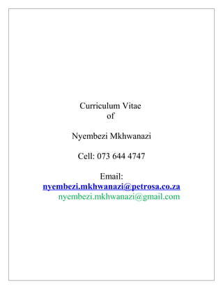 Curriculum Vitae
of
Nyembezi Mkhwanazi
Cell: 073 644 4747
Email:
nyembezi.mkhwanazi@petrosa.co.za
nyembezi.mkhwanazi@gmail.com
 