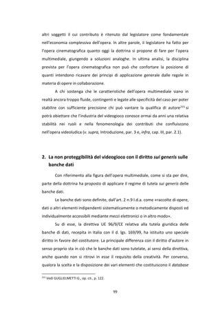 99
altri soggetti il cui contributo è ritenuto dal legislatore come fondamentale
nell’economia complessiva dell’opera. In altre parole, il legislatore ha fatto per
l’opera cinematografica quanto oggi la dottrina si propone di fare per l’opera
multimediale, giungendo a soluzioni analoghe. In ultima analisi, la disciplina
prevista per l’opera cinematografica non può che confortare la posizione di
quanti intendono ricavare dei principi di applicazione generale dalle regole in
materia di opere in collaborazione.
A chi sostenga che le caratteristiche dell’opera multimediale siano in
realtà ancora troppo fluide, contingenti e legate alle specificità del caso per poter
stabilire con sufficiente precisione chi può vantare la qualifica di autore215 si
potrà obiettare che l’industria del videogioco conosce ormai da anni una relativa
stabilità nei ruoli e nella fenomenologia dei contributi che confluiscono
nell’opera videoludica (v. supra, Introduzione, par. 3 e, infra, cap. III, par. 2.1).
2. La non proteggibilità del videogioco con il diritto sui generis sulle
banche dati
Con riferimento alla figura dell’opera multimediale, come si sta per dire,
parte della dottrina ha proposto di applicare il regime di tutela sui generis delle
banche dati.
Le banche dati sono definite, dall’art. 2 n.9 l.d.a. come «raccolte di opere,
dati o altri elementi indipendenti sistematicamente o metodicamente disposti ed
individualmente accessibili mediante mezzi elettronici o in altro modo».
Su di esse, la direttiva UE 96/9/CE relativa alla tutela giuridica delle
banche di dati, recepita in Italia con il d. lgs. 169/99, ha istituito uno speciale
diritto in favore del costitutore. La principale differenza con il diritto d’autore in
senso proprio sta in ciò che le banche dati sono tutelate, ai sensi della direttiva,
anche quando non si ritrovi in esse il requisito della creatività. Per converso,
qualora la scelta e la disposizione dei vari elementi che costituiscono il database
215
Vedi GUGLIELMETTI G., op. cit., p. 122.
 