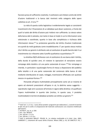100
facciano prova di sufficiente creatività, il costitutore sarà titolare anche dei diritti
d’autore tradizionali e la banca dati rientrerà nella categoria delle opere
collettive ex art. 3 l.d.a.216
La ratio di questa scelta legislativa è evidentemente legata ai consistenti
investimenti che il finanziatore di un database può dover sostenere, a fronte dei
quali la tutela del diritto d’autore può rivelarsi non sufficiente. Lo stesso valore
della banca dati è valutato, non tanto in base al modo in cui le informazioni sono
selezionate e coordinate, quanto in base alla completezza e ricchezza delle
informazioni stesse.217 La protezione garantita dal diritto d’autore tradizionale
era quindi da molti giudicata come insoddisfacente. E’ per questo stesso motivo
che il diritto sui generis è attribuito solo al costitutore di quelle banche dati il cui
investimento sia «rilevante sotto il profilo qualitativo o quantitativo».218
La direttiva 96/9 attribuisce così al costitutore di una banca dati il diritto,
della durata di quindici anni, di «vietare le operazioni di estrazione ovvero
reimpiego della totalità o di una parte sostanziale di essa».219 Per reimpiego si
intende, in particolare «qualsivoglia forma di messa a disposizione del pubblico
della totalità o di una parte sostanziale del contenuto della banca di dati
mediante distribuzione di copie, noleggio, trasmissione effettuata con qualsiasi
mezzo e in qualsiasi forma».220
Pensando all’opera multimediale principalmente come ad un insieme di
opere ed elementi preesistenti all’opera in sé, la dottrina aveva suggerito –
soprattutto negli anni successivi all’entrata in vigore della direttiva- di qualificare
l’opera multimediale in quanto tale (rectius, in questo caso, il prodotto
multimediale) in termini di database protetto con diritto sui generis.221
216
Vedi l’art. 1 c.2 l.d.a.: «sono altresì protetti i programmi per elaboratore […] nonché le banche
di dati che per la scelta o la disposizione del materiale costituiscono una creazione intellettuale
dell’autore».
217
AUTERI P., op. cit., p. 564.
218
Art. 7 Dir. 96/9/CE.
219
Art. 102-bis c. 3 L.d.a.
220
Art. 102-bis c. 1 c) L.d.a.
221
Vedi in particolare MALLET- POUJOL N., La création multimédia et le droit. Litec, 2003;
CHIMIENTI L., Lineamenti del nuovo diritto d’autore, Milano 2002, p. 62; DE SANCTIS V. M., I
 