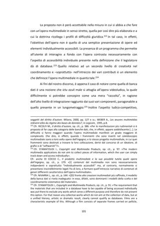 101
La proposta non è però accettabile nella misura in cui si abbia a che fare
con un’opera multimediale in senso stretto, quella per così dire più elaborata e a
cui la dottrina ricollega i profili di difficoltà giuridica.222 In tal caso, in effetti,
l’obiettivo dell’opera non è quello di una semplice presentazione di opere ed
elementi individualmente accessibili. La presenza di un programma che permette
all’utente di interagire a fondo con l’opera contrasta necessariamente con
l’aspetto di accessibilità individuale presente nella definizione che il legislatore
dà di database.223 Quello relativo ad un secondo livello di creatività nel
coordinamento e –soprattutto- nell’intreccio dei vari contributi è un elemento
che definisce l’opera multimediale in quanto tale.224
Ai fini del nostro discorso, è appena il caso di notare come quella di banca
dati è una nozione che ictu oculi male si attaglia all’opera videoludica, la quale
difficilmente si potrebbe concepire come una mera “raccolta”, in ragione
dell’alto livello di integrazione raggiunto dai suoi vari componenti, paragonabile a
quello presente in un lungometraggio.225 Inoltre l’aspetto ludico-competitivo,
soggetti del diritto d’autore. Milano, 2000, pp. 127 e ss.; WEBER A., Les œuvres multimédias
relèvent-elles du régime des bases de données?, in Legicom, 1995, p.8.
222
Cfr. RICOLFI M., Il diritto d’autore, op. cit., p. 386: «Per le manifestazioni più rudimentali si è
proposto di far capo alla categoria delle banche dati, che, in effetti, appare soddisfacente […]. Le
difficoltà si fanno maggiori quando l’opera multimediale manifesti un grado maggiore di
complessità. Che dire, in effetti, quando i frammenti che sono inseriti nel caleidoscopio
multimediale siano a loro volta opere dell’ingegno; e lo stesso progetto multimediale, in cui quei
frammenti sono destinati a trovare la loro collocazione, derivi dal concorso di un ideatore, di
grafici e di “softwaristi”?».
223
Cfr. STAMATOUDI I., Copyright and Multimedia Products, op. cit., p. 97: «The modern
multimedia applications do not aim to collect pieces of information, which the user can simply
track down and access individually».
Cfr. anche DI COCCO C., Il prodotto multimediale e la sua possibile tutela quale opera
dell'ingegno, op. cit., p. 179: «[I] contenuti del multimedia non sono necessariamente
indipendenti e soprattutto “individualmente accessibili” ma, al contrario, normalmente si
presentano inscindibilmente legati fra di loro, a formare quell’intreccio narrativo di contenuti di
generi differenti caratteristico dell’opera multimediale».
224
Cfr. NIVARRA L., op. cit., p. 144: «[D]i fronte alle creazioni multimediali più raffinate, il modello
della banca dati si rivela inadeguato: in esso, difatti, sono dominanti i modelli della scelta e del
coordinamento sistematico del materiale».
225
Cfr. STAMATOUDI I., Copyright and Multimedia Products, op. cit., p. 91: «The requirement that
the materials that are included in a database have to be capable of being accessed individually
was put there to exclude any works which serve a different purpose and therefore do not present
this option. For that reason any collective works which do not aim at the collection of data, but at
a unified literary, artistic or dramatic result, clearly cannot qualify as databases. Films are a
characteristic example of this. Although a film consists of separate frames carried on pellicle,
 
