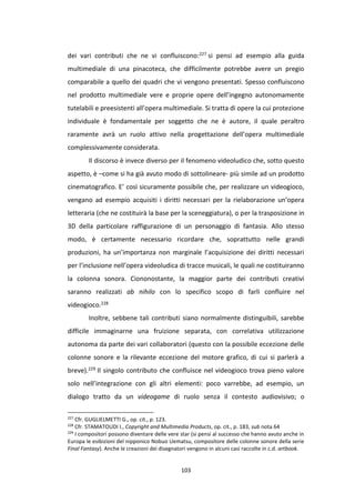 103
dei vari contributi che ne vi confluiscono:227 si pensi ad esempio alla guida
multimediale di una pinacoteca, che difficilmente potrebbe avere un pregio
comparabile a quello dei quadri che vi vengono presentati. Spesso confluiscono
nel prodotto multimediale vere e proprie opere dell’ingegno autonomamente
tutelabili e preesistenti all’opera multimediale. Si tratta di opere la cui protezione
individuale è fondamentale per soggetto che ne è autore, il quale peraltro
raramente avrà un ruolo attivo nella progettazione dell’opera multimediale
complessivamente considerata.
Il discorso è invece diverso per il fenomeno videoludico che, sotto questo
aspetto, è –come si ha già avuto modo di sottolineare- più simile ad un prodotto
cinematografico. E’ così sicuramente possibile che, per realizzare un videogioco,
vengano ad esempio acquisiti i diritti necessari per la rielaborazione un’opera
letteraria (che ne costituirà la base per la sceneggiatura), o per la trasposizione in
3D della particolare raffigurazione di un personaggio di fantasia. Allo stesso
modo, è certamente necessario ricordare che, soprattutto nelle grandi
produzioni, ha un’importanza non marginale l’acquisizione dei diritti necessari
per l’inclusione nell’opera videoludica di tracce musicali, le quali ne costituiranno
la colonna sonora. Ciononostante, la maggior parte dei contributi creativi
saranno realizzati ab nihilo con lo specifico scopo di farli confluire nel
videogioco.228
Inoltre, sebbene tali contributi siano normalmente distinguibili, sarebbe
difficile immaginarne una fruizione separata, con correlativa utilizzazione
autonoma da parte dei vari collaboratori (questo con la possibile eccezione delle
colonne sonore e la rilevante eccezione del motore grafico, di cui si parlerà a
breve).229 Il singolo contributo che confluisce nel videogioco trova pieno valore
solo nell’integrazione con gli altri elementi: poco varrebbe, ad esempio, un
dialogo tratto da un videogame di ruolo senza il contesto audiovisivo; o
227
Cfr. GUGLIELMETTI G., op. cit., p. 123.
228
Cfr. STAMATOUDI I., Copyright and Multimedia Products, op. cit., p. 183, sub nota 64
229
I compositori possono diventare delle vere star (si pensi al successo che hanno avuto anche in
Europa le esibizioni del nipponico Nobuo Uematsu, compositore delle colonne sonore della serie
Final Fantasy). Anche le creazioni dei disegnatori vengono in alcuni casi raccolte in c.d. artbook.
 